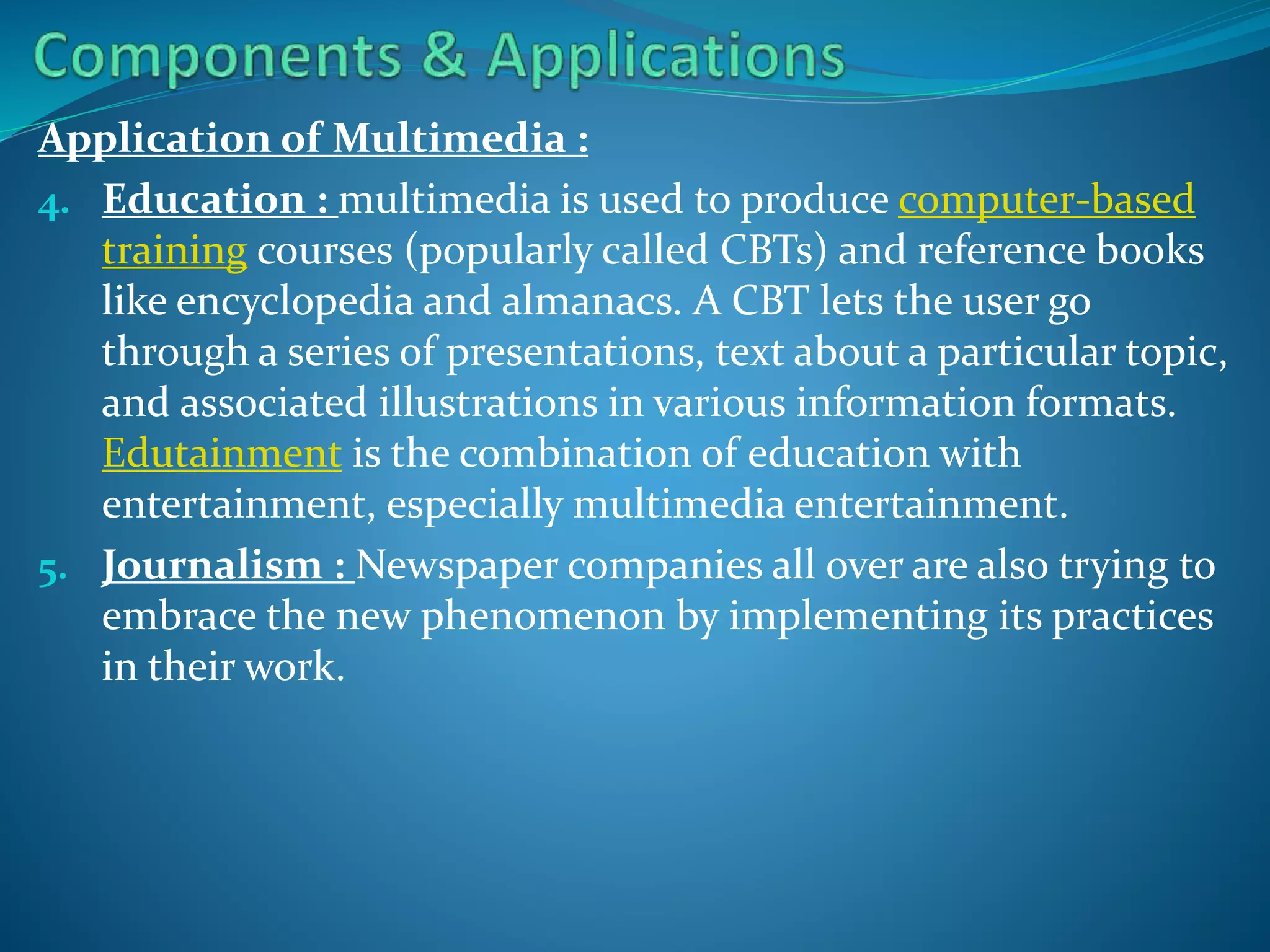 Application of Multimedia :
4. Education : multimedia is used to produce computer-based
training courses (popularly called CBTs) and reference books
like encyclopedia and almanacs. A CBT lets the user go
through a series of presentations, text about a particular topic,
and associated illustrations in various information formats.
Edutainment is the combination of education with
entertainment, especially multimedia entertainment.
5. Journalism : Newspaper companies all over are also trying to
embrace the new phenomenon by implementing its practices
in their work.

 