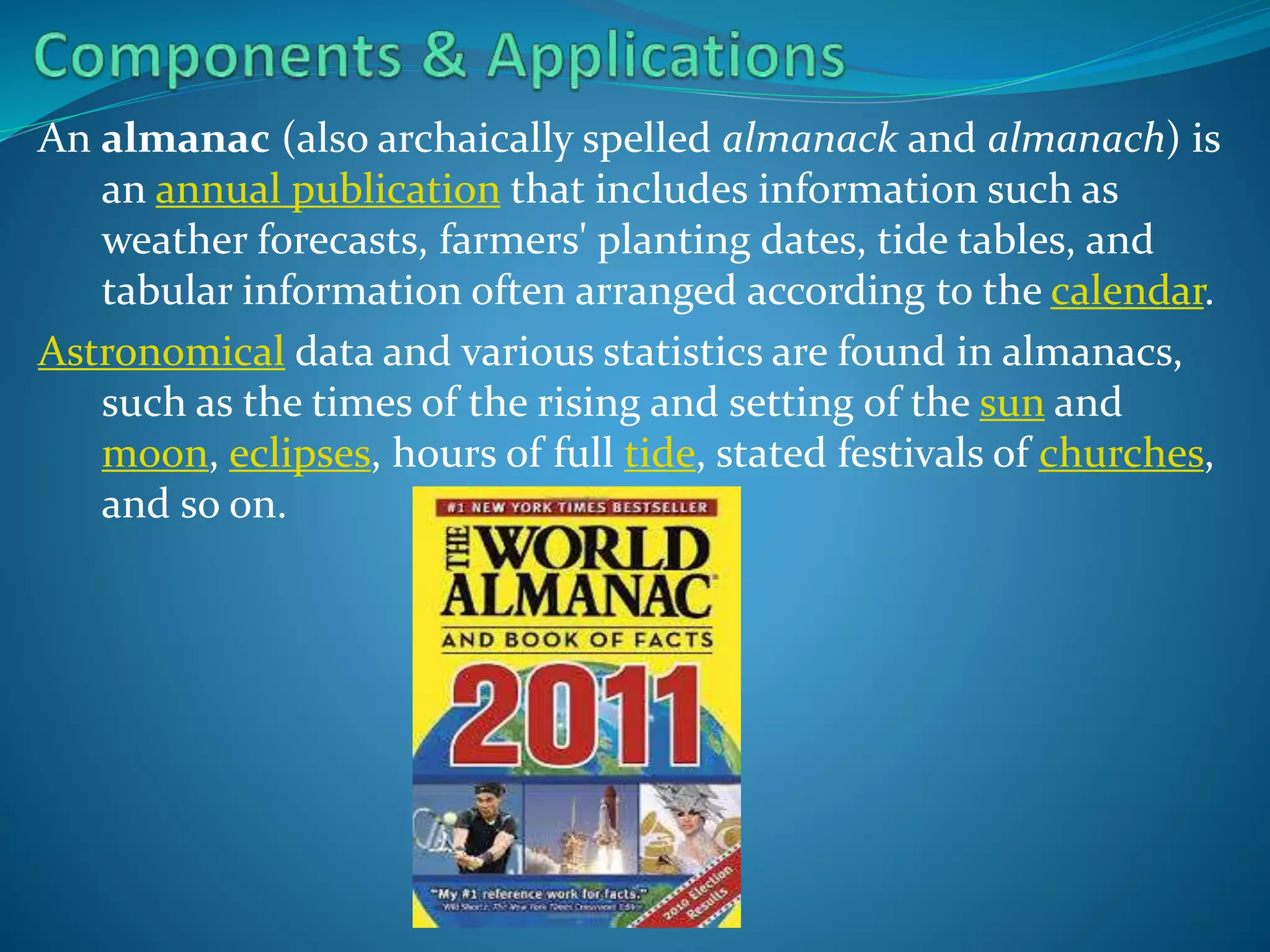 An almanac (also archaically spelled almanack and almanach) is
an annual publication that includes information such as
weather forecasts, farmers' planting dates, tide tables, and
tabular information often arranged according to the calendar.
Astronomical data and various statistics are found in almanacs,
such as the times of the rising and setting of the sun and
moon, eclipses, hours of full tide, stated festivals of churches,
and so on.

 