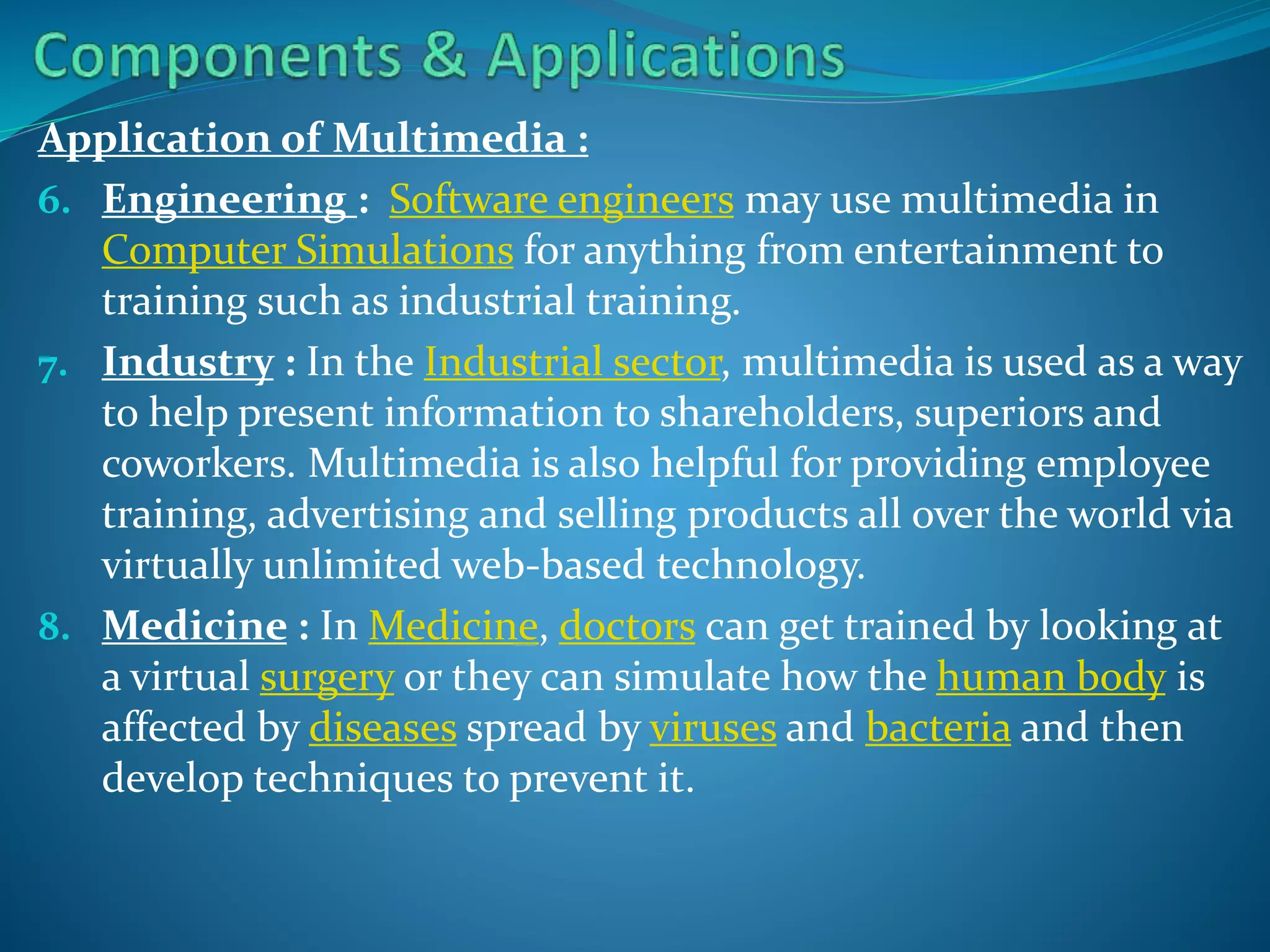 Application of Multimedia :
6. Engineering : Software engineers may use multimedia in
Computer Simulations for anything from entertainment to
training such as industrial training.
7. Industry : In the Industrial sector, multimedia is used as a way
to help present information to shareholders, superiors and
coworkers. Multimedia is also helpful for providing employee
training, advertising and selling products all over the world via
virtually unlimited web-based technology.
8. Medicine : In Medicine, doctors can get trained by looking at
a virtual surgery or they can simulate how the human body is
affected by diseases spread by viruses and bacteria and then
develop techniques to prevent it.

 