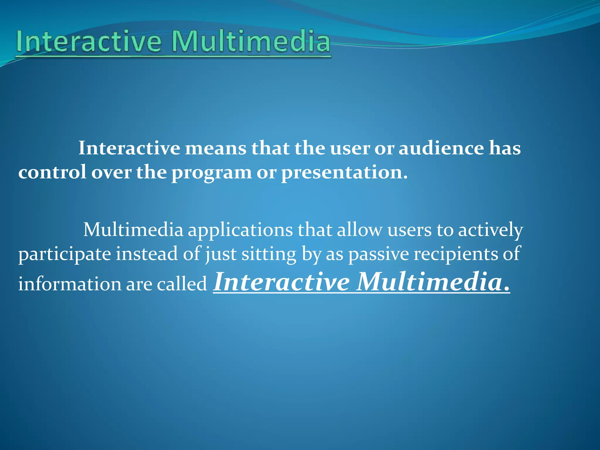 Interactive means that the user or audience has
control over the program or presentation.

Multimedia applications that allow users to actively
participate instead of just sitting by as passive recipients of
information are called Interactive

Multimedia.

 