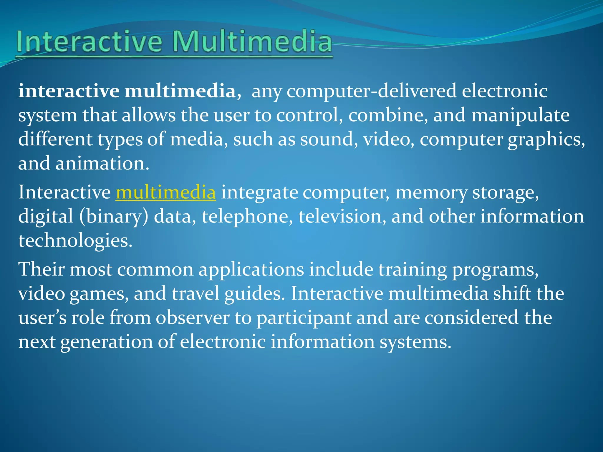 interactive multimedia, any computer-delivered electronic
system that allows the user to control, combine, and manipulate
different types of media, such as sound, video, computer graphics,
and animation.
Interactive multimedia integrate computer, memory storage,
digital (binary) data, telephone, television, and other information
technologies.
Their most common applications include training programs,
video games, and travel guides. Interactive multimedia shift the
user’s role from observer to participant and are considered the
next generation of electronic information systems.

 