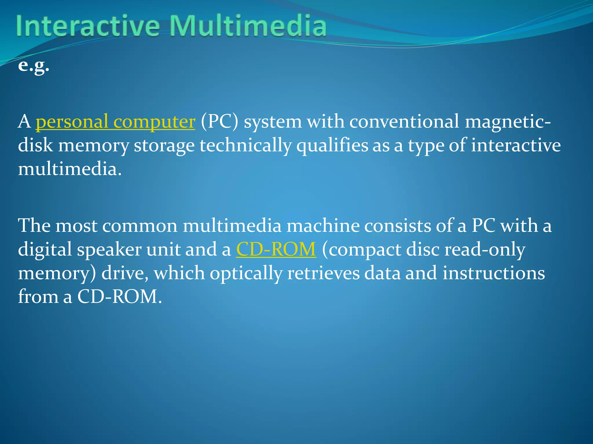e.g.
A personal computer (PC) system with conventional magneticdisk memory storage technically qualifies as a type of interactive
multimedia.

The most common multimedia machine consists of a PC with a
digital speaker unit and a CD-ROM (compact disc read-only
memory) drive, which optically retrieves data and instructions
from a CD-ROM.

 