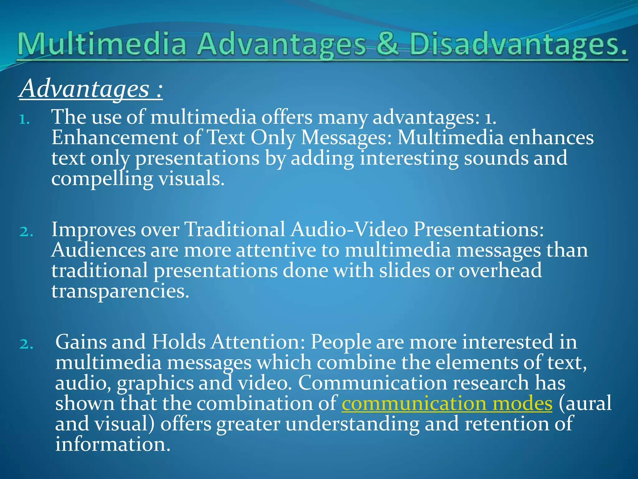 Advantages :
1.

The use of multimedia offers many advantages: 1.
Enhancement of Text Only Messages: Multimedia enhances
text only presentations by adding interesting sounds and
compelling visuals.

2. Improves over Traditional Audio-Video Presentations:

Audiences are more attentive to multimedia messages than
traditional presentations done with slides or overhead
transparencies.

2.

Gains and Holds Attention: People are more interested in
multimedia messages which combine the elements of text,
audio, graphics and video. Communication research has
shown that the combination of communication modes (aural
and visual) offers greater understanding and retention of
information.

 