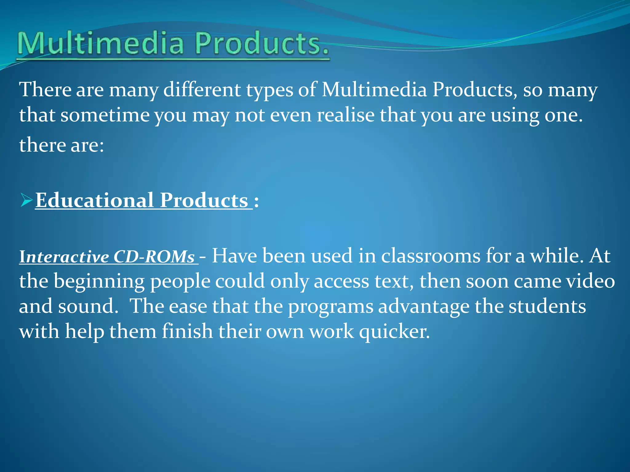 There are many different types of Multimedia Products, so many
that sometime you may not even realise that you are using one.
there are:
Educational Products :
Interactive CD-ROMs - Have been used in classrooms for a while. At

the beginning people could only access text, then soon came video
and sound. The ease that the programs advantage the students
with help them finish their own work quicker.

 