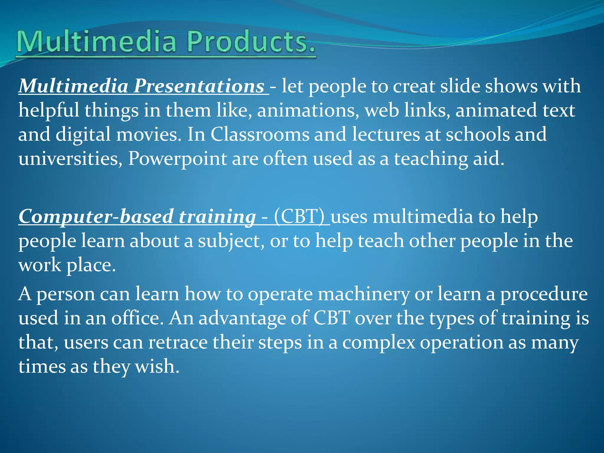Multimedia Presentations - let people to creat slide shows with
helpful things in them like, animations, web links, animated text
and digital movies. In Classrooms and lectures at schools and
universities, Powerpoint are often used as a teaching aid.
Computer-based training - (CBT) uses multimedia to help
people learn about a subject, or to help teach other people in the
work place.
A person can learn how to operate machinery or learn a procedure
used in an office. An advantage of CBT over the types of training is
that, users can retrace their steps in a complex operation as many
times as they wish.

 
