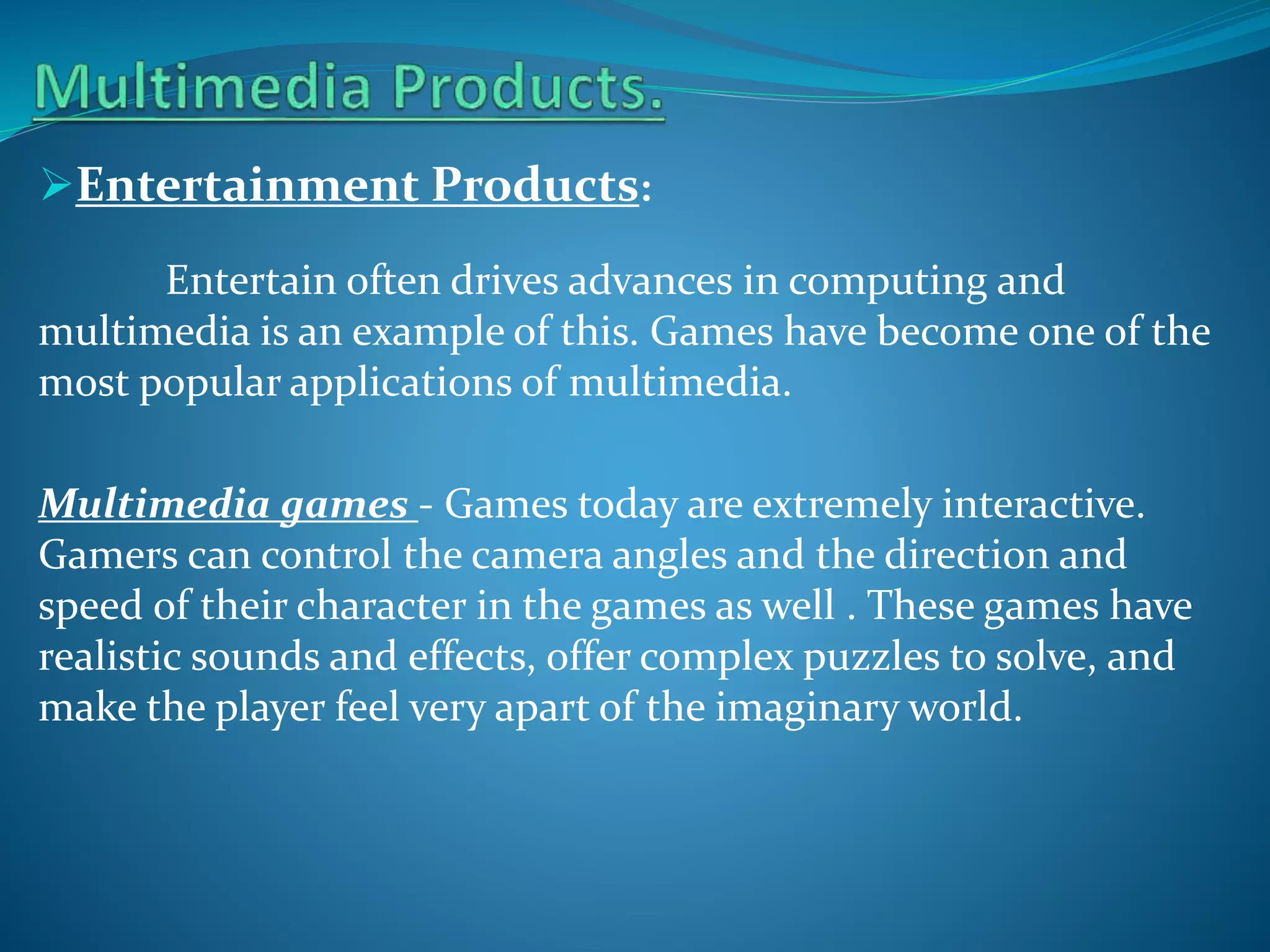 Entertainment Products:
Entertain often drives advances in computing and
multimedia is an example of this. Games have become one of the
most popular applications of multimedia.
Multimedia games - Games today are extremely interactive.
Gamers can control the camera angles and the direction and
speed of their character in the games as well . These games have
realistic sounds and effects, offer complex puzzles to solve, and
make the player feel very apart of the imaginary world.

 