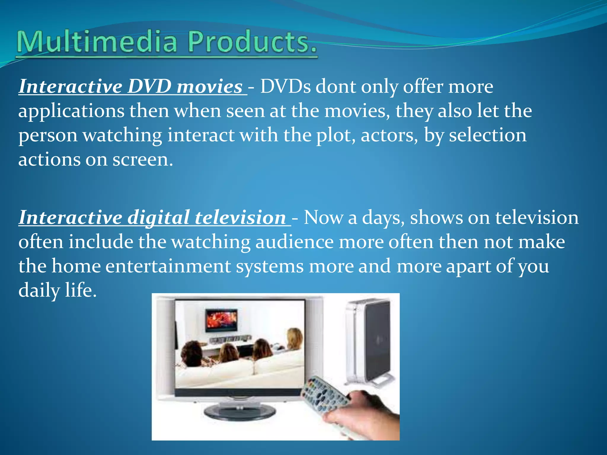 Interactive DVD movies - DVDs dont only offer more
applications then when seen at the movies, they also let the
person watching interact with the plot, actors, by selection
actions on screen.
Interactive digital television - Now a days, shows on television
often include the watching audience more often then not make
the home entertainment systems more and more apart of you
daily life.

 