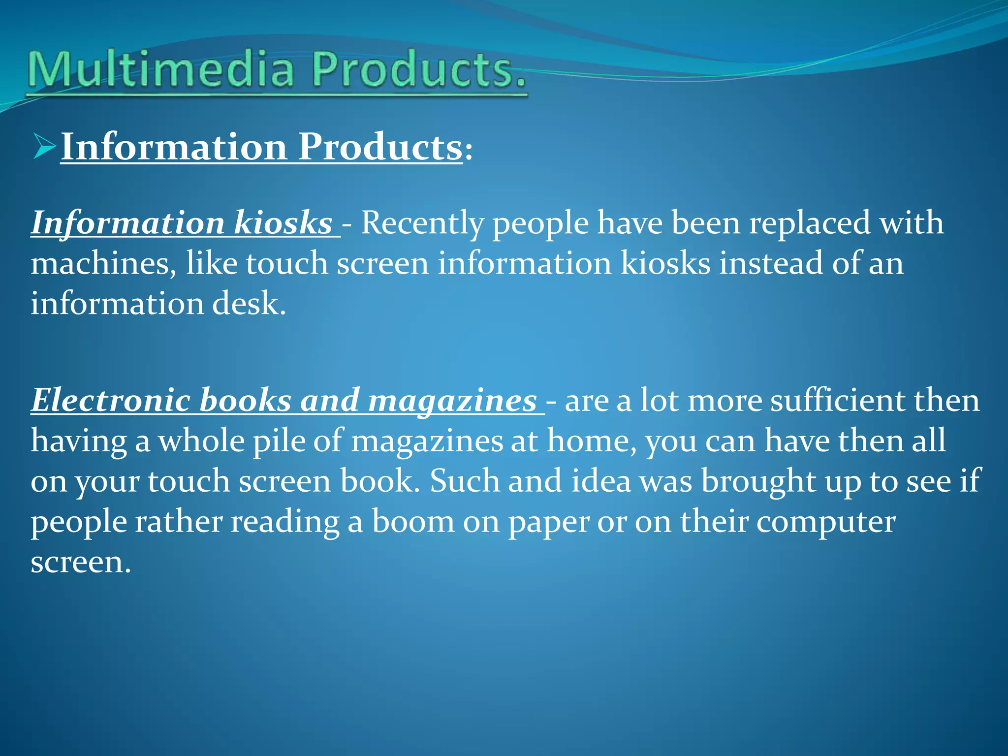 Information Products:
Information kiosks - Recently people have been replaced with
machines, like touch screen information kiosks instead of an
information desk.
Electronic books and magazines - are a lot more sufficient then
having a whole pile of magazines at home, you can have then all
on your touch screen book. Such and idea was brought up to see if
people rather reading a boom on paper or on their computer
screen.

 