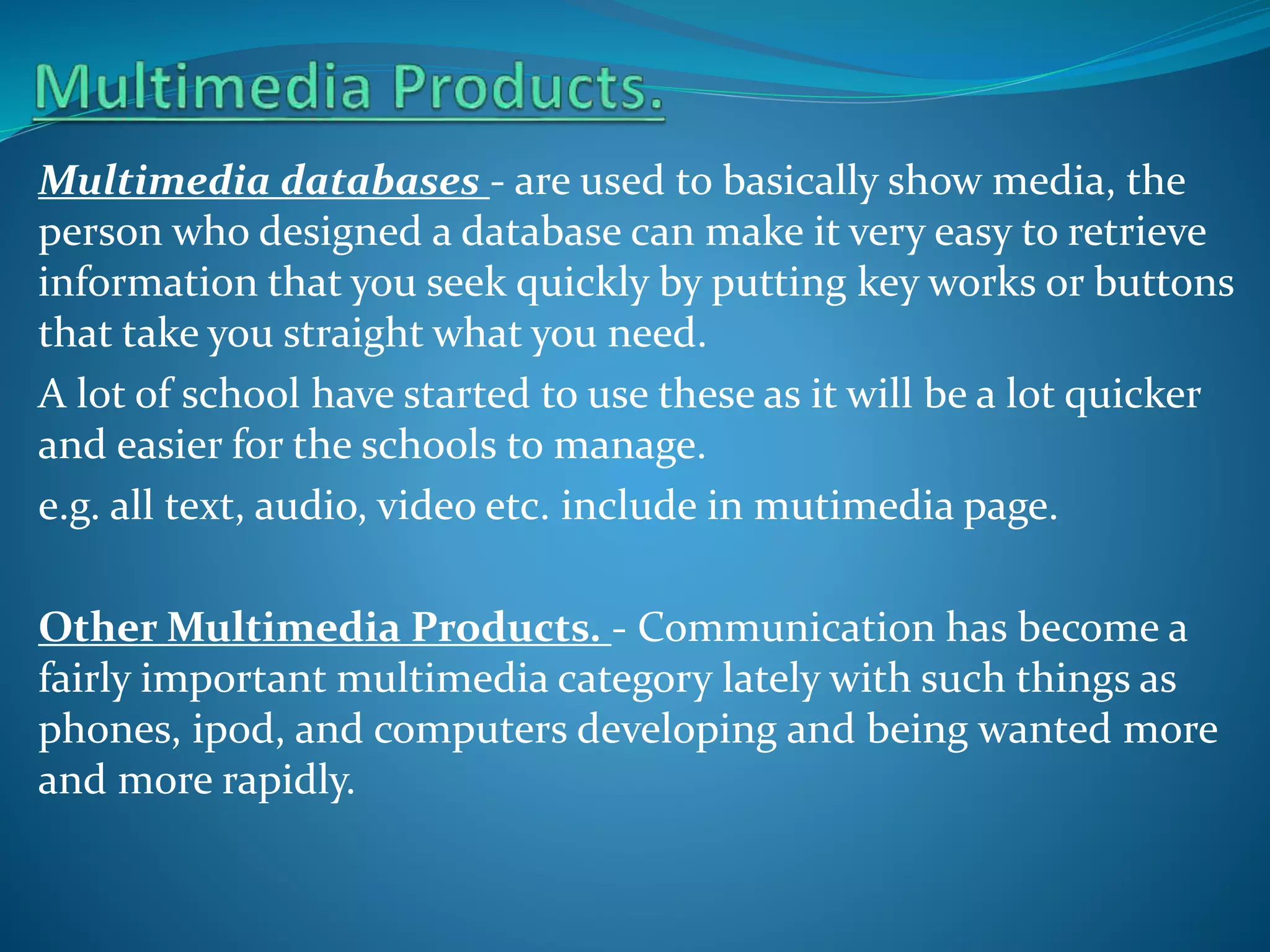 Multimedia databases - are used to basically show media, the
person who designed a database can make it very easy to retrieve
information that you seek quickly by putting key works or buttons
that take you straight what you need.
A lot of school have started to use these as it will be a lot quicker
and easier for the schools to manage.
e.g. all text, audio, video etc. include in mutimedia page.
Other Multimedia Products. - Communication has become a
fairly important multimedia category lately with such things as
phones, ipod, and computers developing and being wanted more
and more rapidly.

 