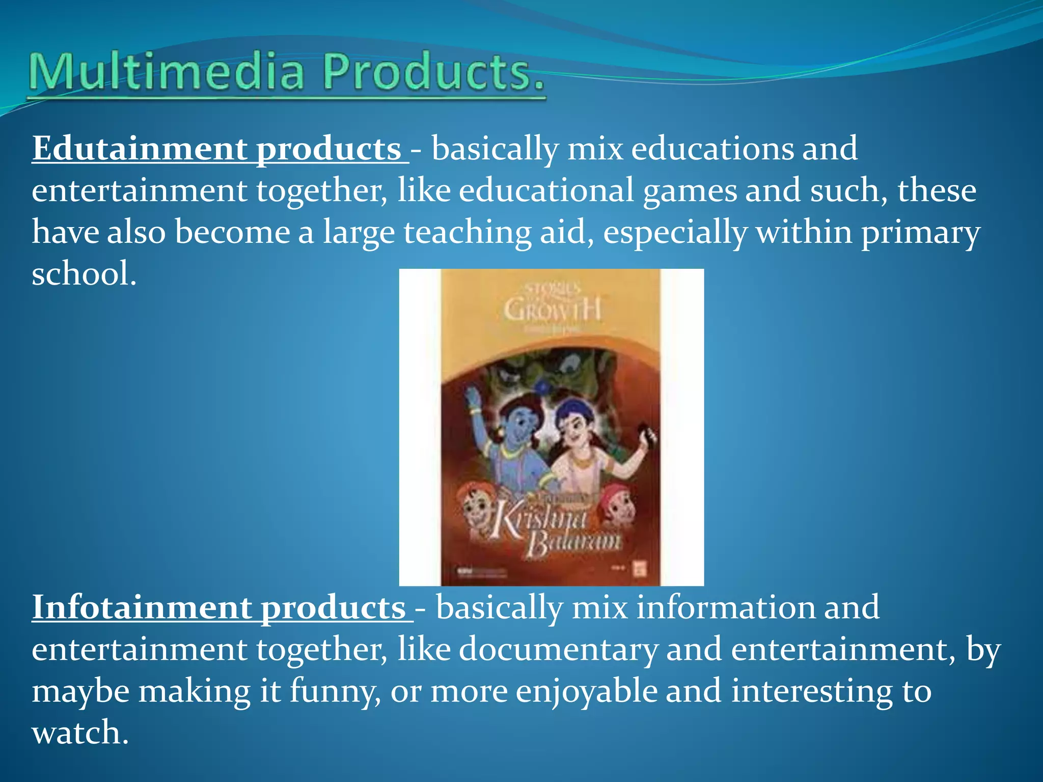 Edutainment products - basically mix educations and
entertainment together, like educational games and such, these
have also become a large teaching aid, especially within primary
school.

Infotainment products - basically mix information and
entertainment together, like documentary and entertainment, by
maybe making it funny, or more enjoyable and interesting to
watch.

 