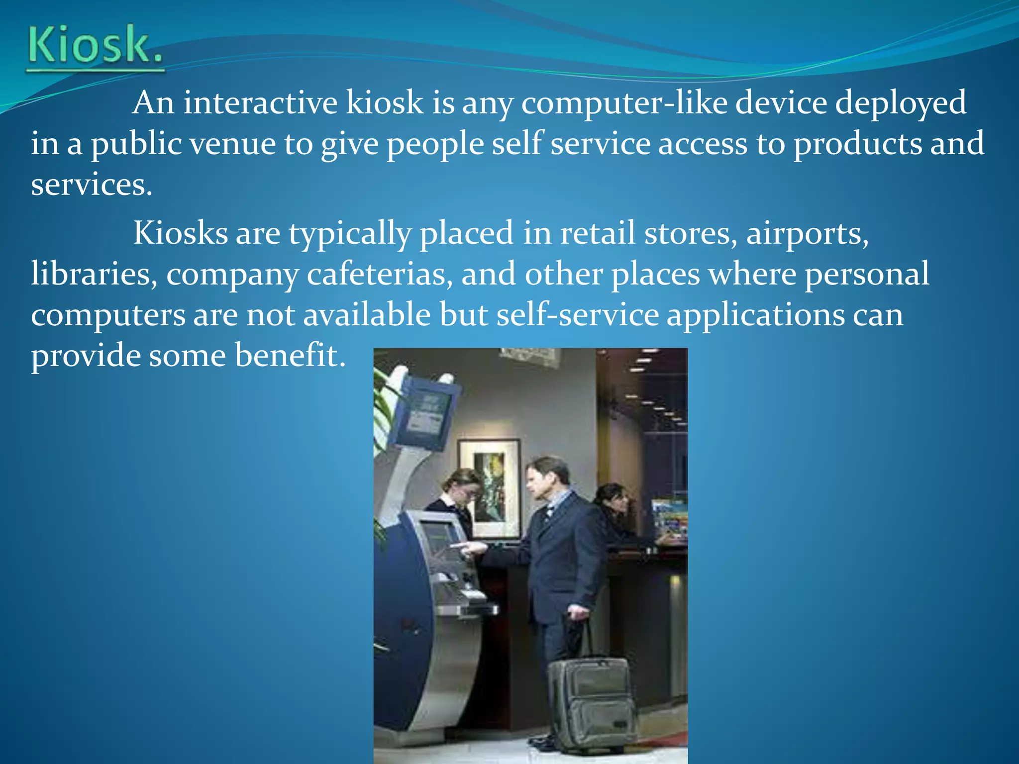 An interactive kiosk is any computer-like device deployed
in a public venue to give people self service access to products and
services.
Kiosks are typically placed in retail stores, airports,
libraries, company cafeterias, and other places where personal
computers are not available but self-service applications can
provide some benefit.

 