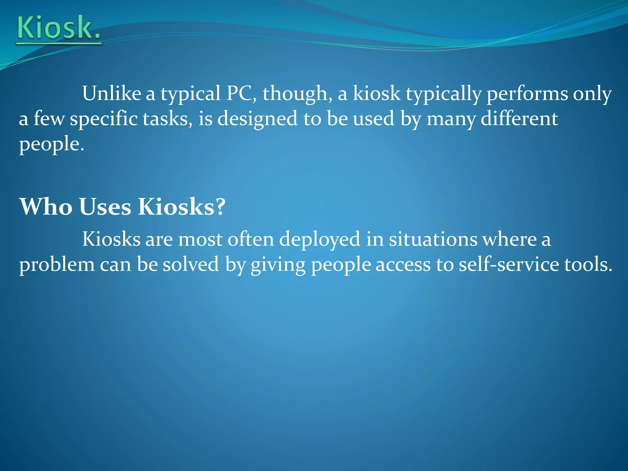 Unlike a typical PC, though, a kiosk typically performs only
a few specific tasks, is designed to be used by many different
people.

Who Uses Kiosks?
Kiosks are most often deployed in situations where a
problem can be solved by giving people access to self-service tools.

 