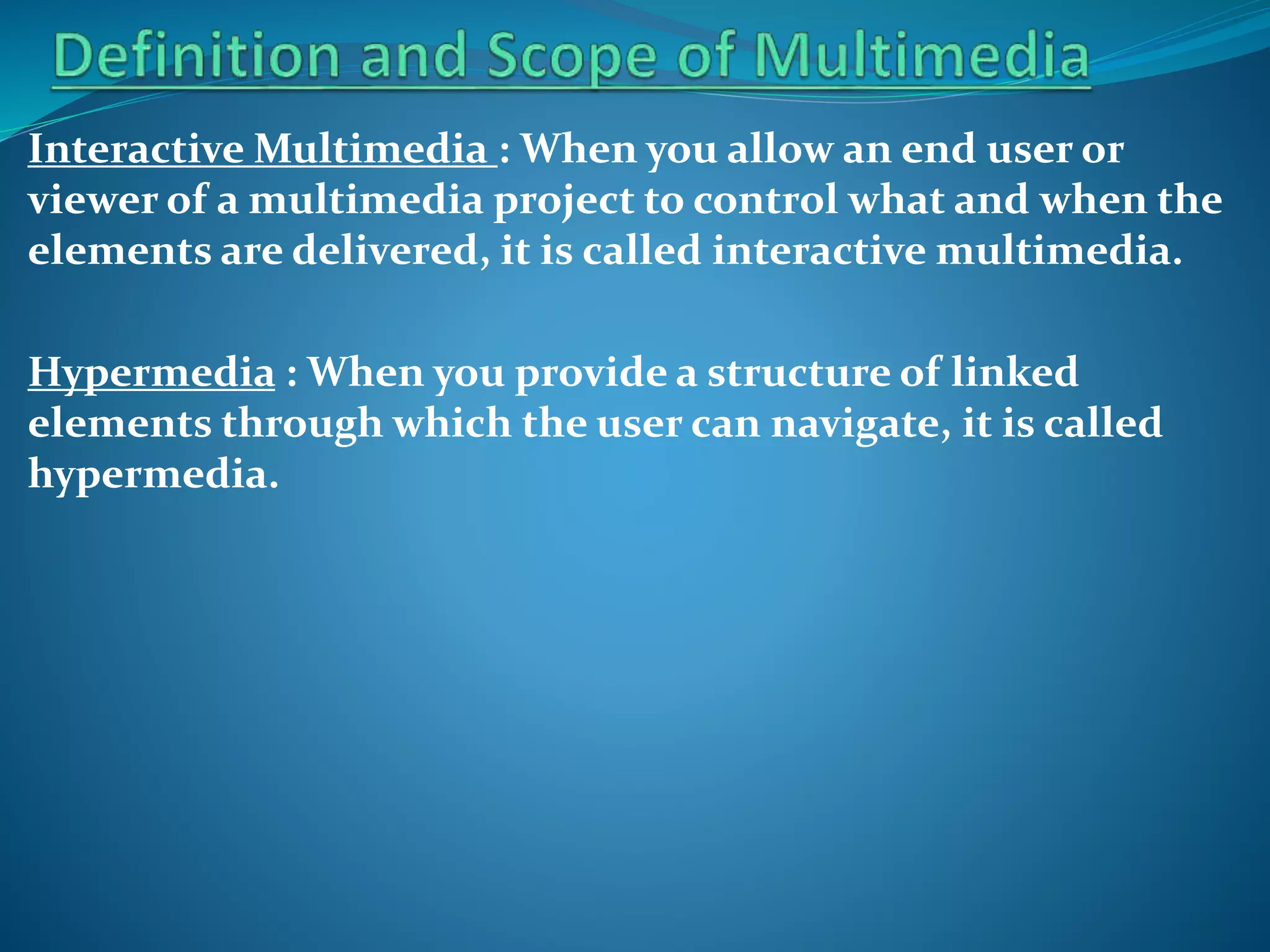 Interactive Multimedia : When you allow an end user or
viewer of a multimedia project to control what and when the
elements are delivered, it is called interactive multimedia.
Hypermedia : When you provide a structure of linked
elements through which the user can navigate, it is called
hypermedia.

 