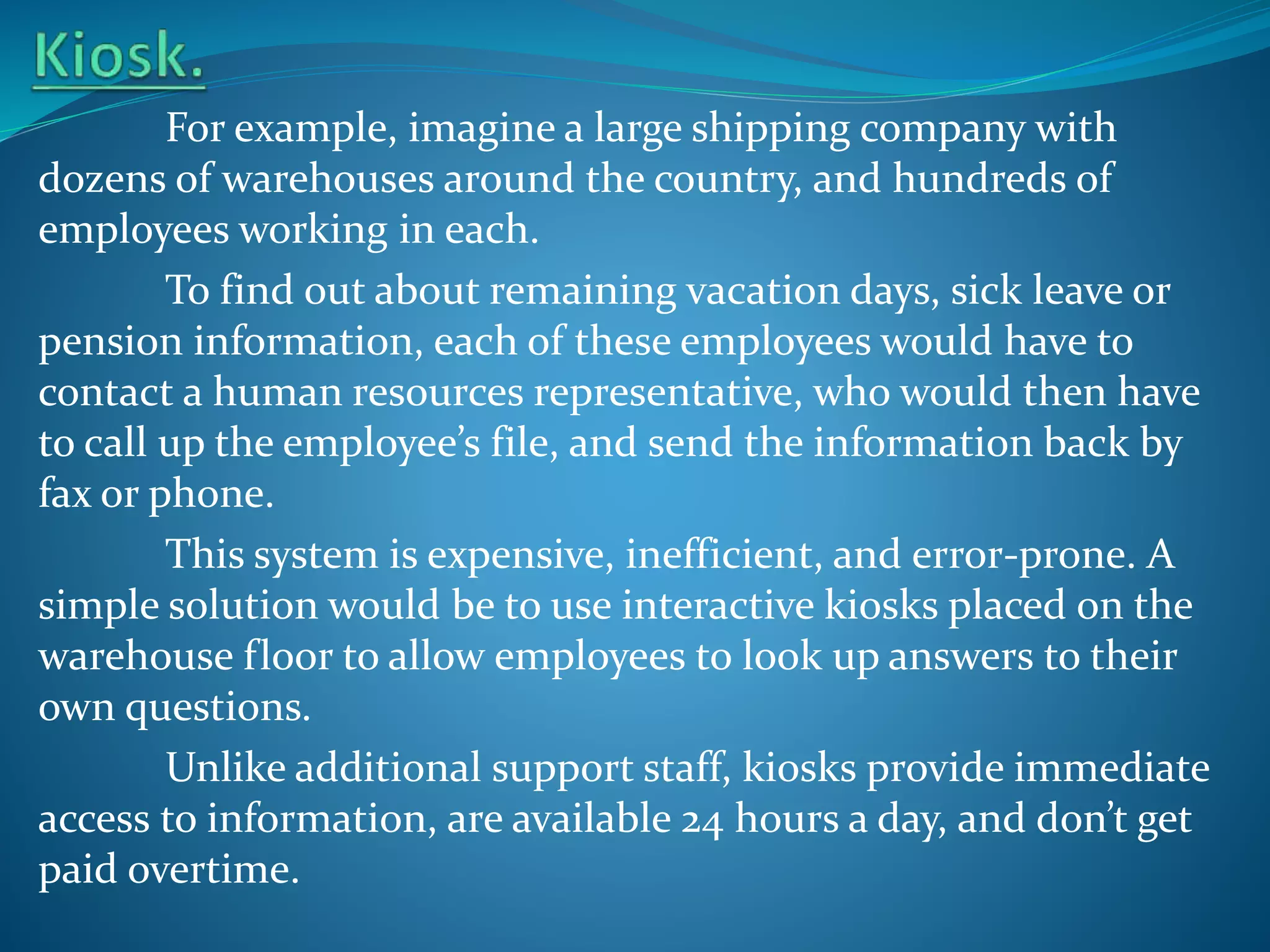 For example, imagine a large shipping company with
dozens of warehouses around the country, and hundreds of
employees working in each.
To find out about remaining vacation days, sick leave or
pension information, each of these employees would have to
contact a human resources representative, who would then have
to call up the employee’s file, and send the information back by
fax or phone.
This system is expensive, inefficient, and error-prone. A
simple solution would be to use interactive kiosks placed on the
warehouse floor to allow employees to look up answers to their
own questions.
Unlike additional support staff, kiosks provide immediate
access to information, are available 24 hours a day, and don’t get
paid overtime.

 