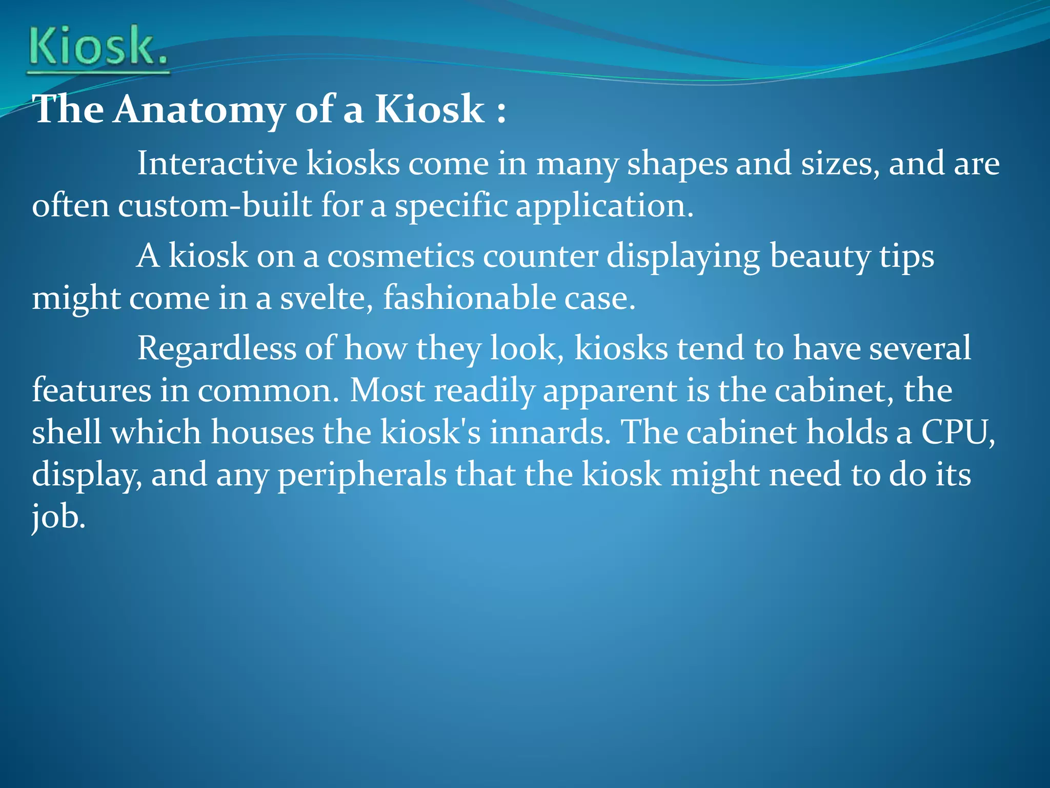 The Anatomy of a Kiosk :
Interactive kiosks come in many shapes and sizes, and are
often custom-built for a specific application.
A kiosk on a cosmetics counter displaying beauty tips
might come in a svelte, fashionable case.
Regardless of how they look, kiosks tend to have several
features in common. Most readily apparent is the cabinet, the
shell which houses the kiosk's innards. The cabinet holds a CPU,
display, and any peripherals that the kiosk might need to do its
job.

 