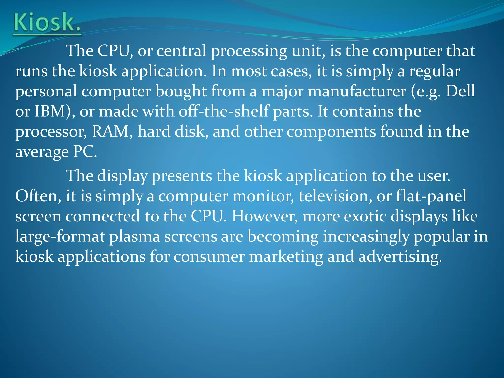 The CPU, or central processing unit, is the computer that
runs the kiosk application. In most cases, it is simply a regular
personal computer bought from a major manufacturer (e.g. Dell
or IBM), or made with off-the-shelf parts. It contains the
processor, RAM, hard disk, and other components found in the
average PC.
The display presents the kiosk application to the user.
Often, it is simply a computer monitor, television, or flat-panel
screen connected to the CPU. However, more exotic displays like
large-format plasma screens are becoming increasingly popular in
kiosk applications for consumer marketing and advertising.

 