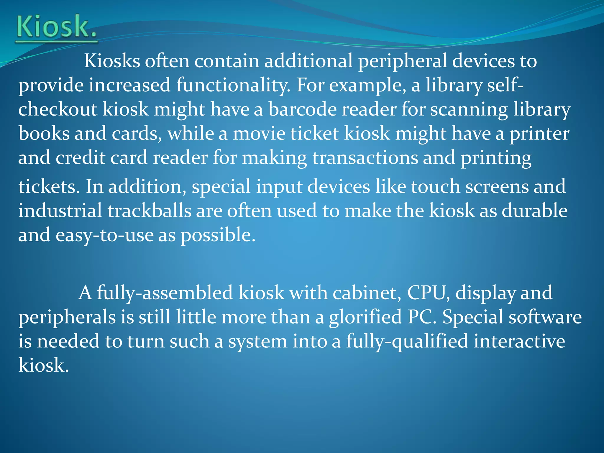 Kiosks often contain additional peripheral devices to
provide increased functionality. For example, a library selfcheckout kiosk might have a barcode reader for scanning library
books and cards, while a movie ticket kiosk might have a printer
and credit card reader for making transactions and printing
tickets. In addition, special input devices like touch screens and
industrial trackballs are often used to make the kiosk as durable
and easy-to-use as possible.
A fully-assembled kiosk with cabinet, CPU, display and
peripherals is still little more than a glorified PC. Special software
is needed to turn such a system into a fully-qualified interactive
kiosk.

 