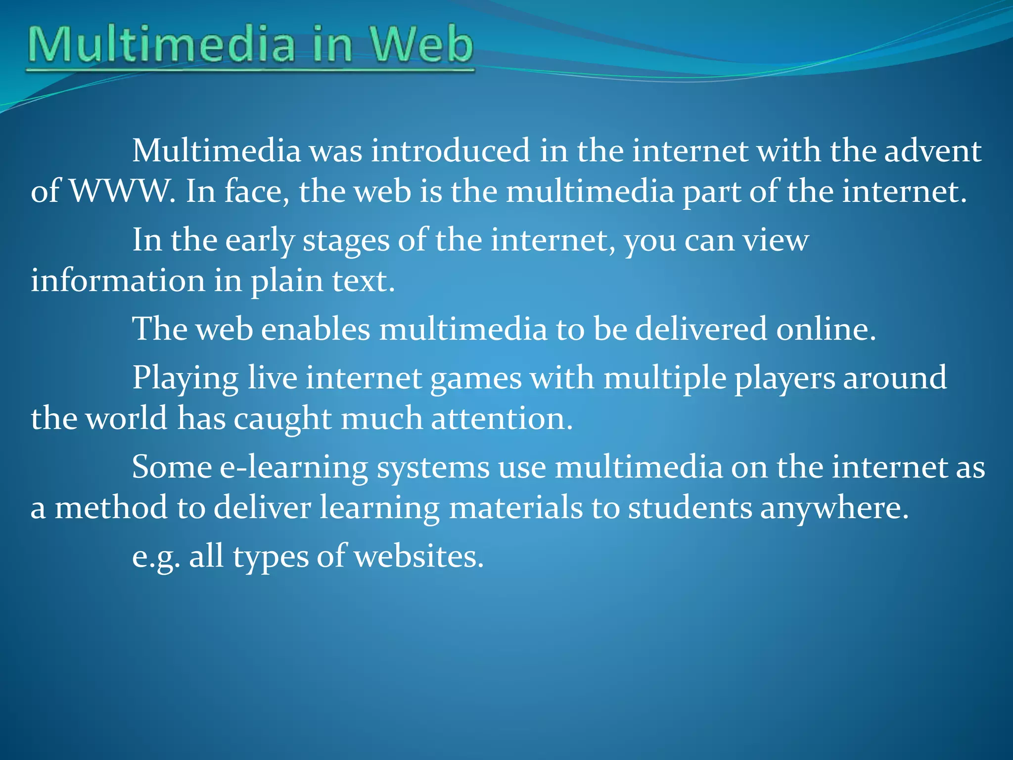 Multimedia was introduced in the internet with the advent
of WWW. In face, the web is the multimedia part of the internet.
In the early stages of the internet, you can view
information in plain text.
The web enables multimedia to be delivered online.
Playing live internet games with multiple players around
the world has caught much attention.
Some e-learning systems use multimedia on the internet as
a method to deliver learning materials to students anywhere.
e.g. all types of websites.

 