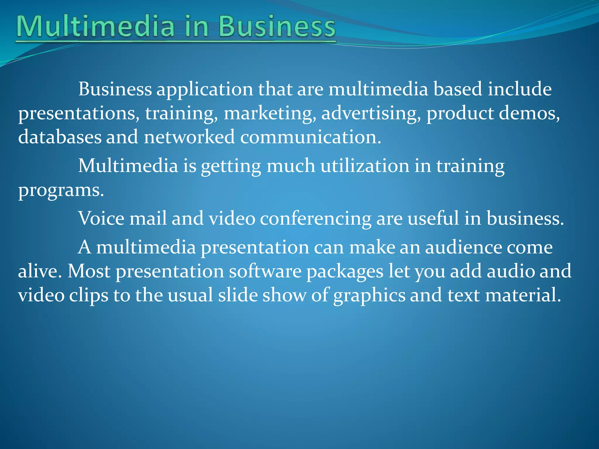 Business application that are multimedia based include
presentations, training, marketing, advertising, product demos,
databases and networked communication.
Multimedia is getting much utilization in training
programs.
Voice mail and video conferencing are useful in business.
A multimedia presentation can make an audience come
alive. Most presentation software packages let you add audio and
video clips to the usual slide show of graphics and text material.

 