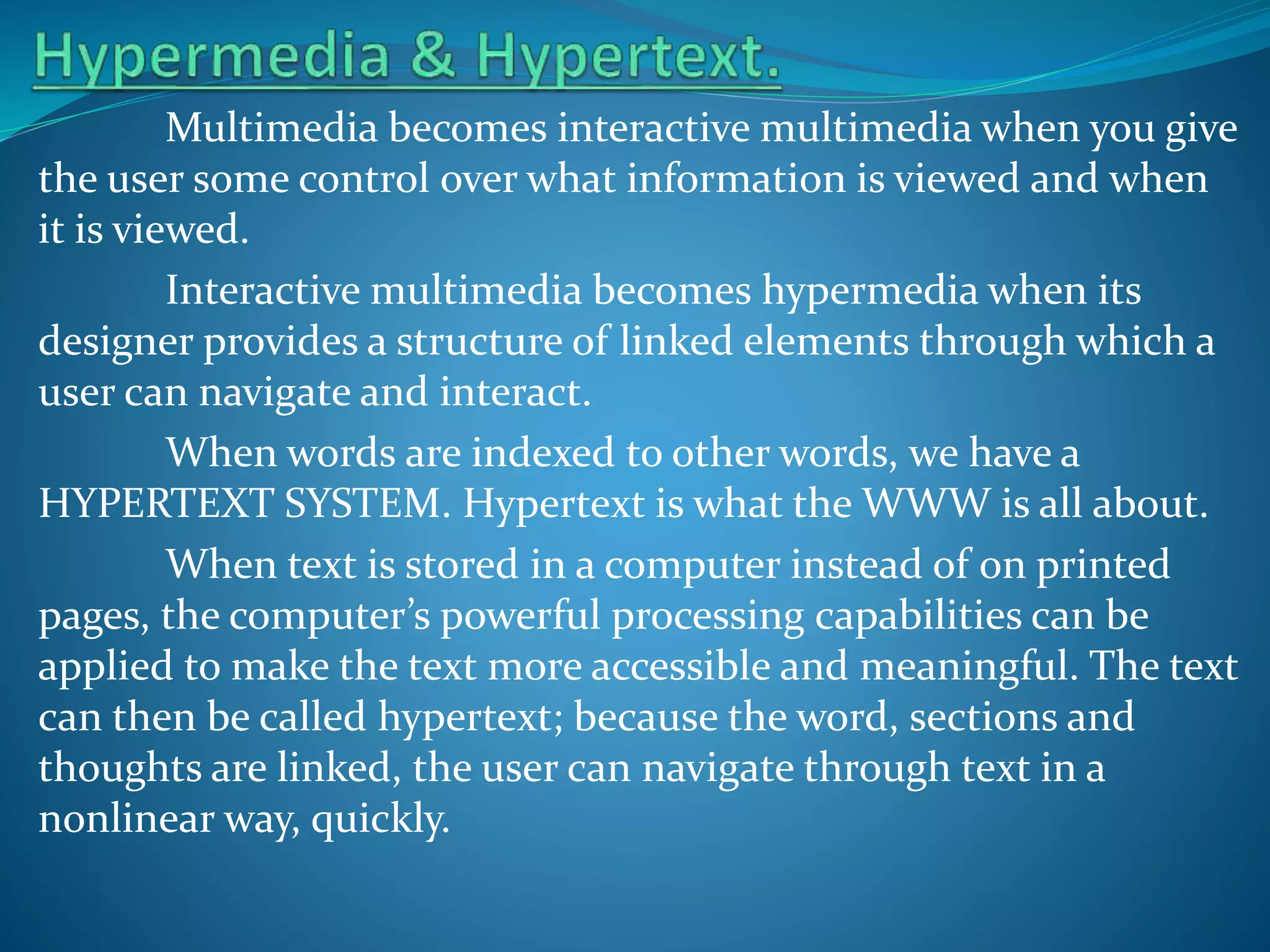 Multimedia becomes interactive multimedia when you give
the user some control over what information is viewed and when
it is viewed.
Interactive multimedia becomes hypermedia when its
designer provides a structure of linked elements through which a
user can navigate and interact.
When words are indexed to other words, we have a
HYPERTEXT SYSTEM. Hypertext is what the WWW is all about.
When text is stored in a computer instead of on printed
pages, the computer’s powerful processing capabilities can be
applied to make the text more accessible and meaningful. The text
can then be called hypertext; because the word, sections and
thoughts are linked, the user can navigate through text in a
nonlinear way, quickly.

 
