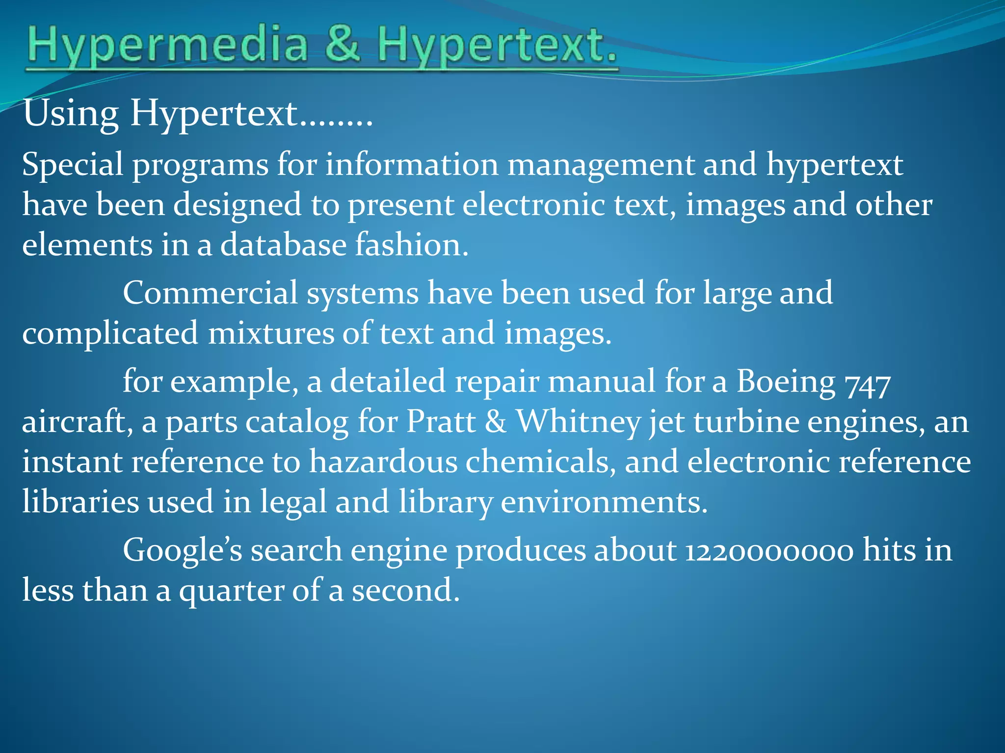 Using Hypertext……..
Special programs for information management and hypertext
have been designed to present electronic text, images and other
elements in a database fashion.
Commercial systems have been used for large and
complicated mixtures of text and images.
for example, a detailed repair manual for a Boeing 747
aircraft, a parts catalog for Pratt & Whitney jet turbine engines, an
instant reference to hazardous chemicals, and electronic reference
libraries used in legal and library environments.
Google’s search engine produces about 1220000000 hits in
less than a quarter of a second.

 