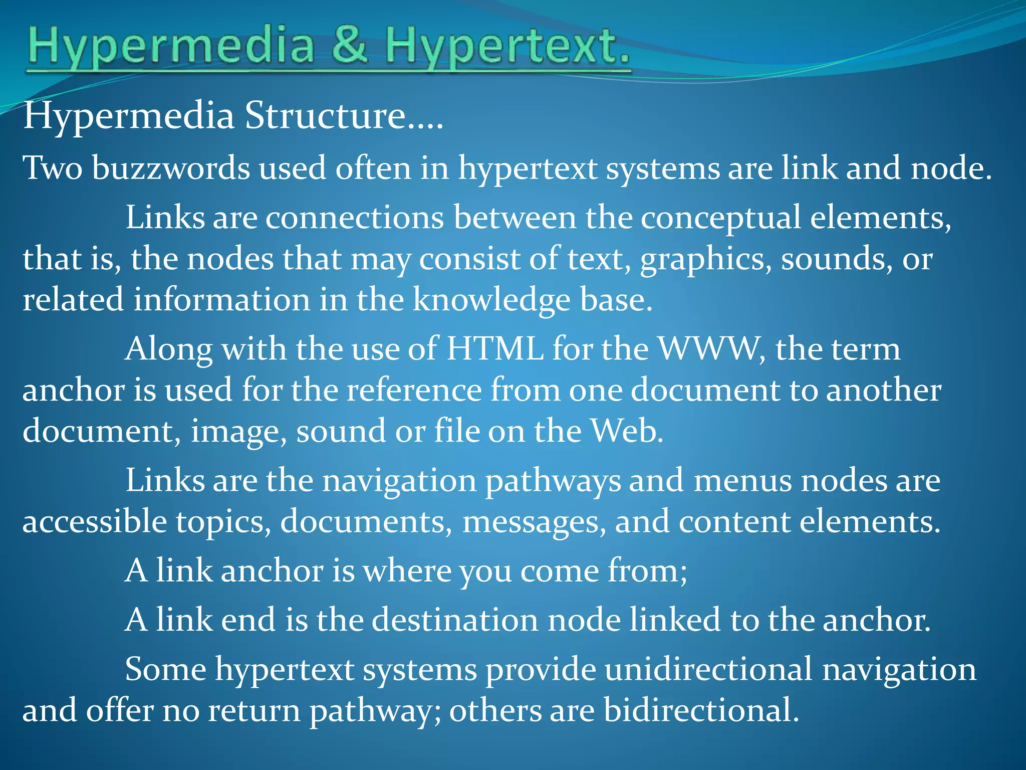 Hypermedia Structure….
Two buzzwords used often in hypertext systems are link and node.
Links are connections between the conceptual elements,
that is, the nodes that may consist of text, graphics, sounds, or
related information in the knowledge base.
Along with the use of HTML for the WWW, the term
anchor is used for the reference from one document to another
document, image, sound or file on the Web.
Links are the navigation pathways and menus nodes are
accessible topics, documents, messages, and content elements.
A link anchor is where you come from;
A link end is the destination node linked to the anchor.
Some hypertext systems provide unidirectional navigation
and offer no return pathway; others are bidirectional.

 
