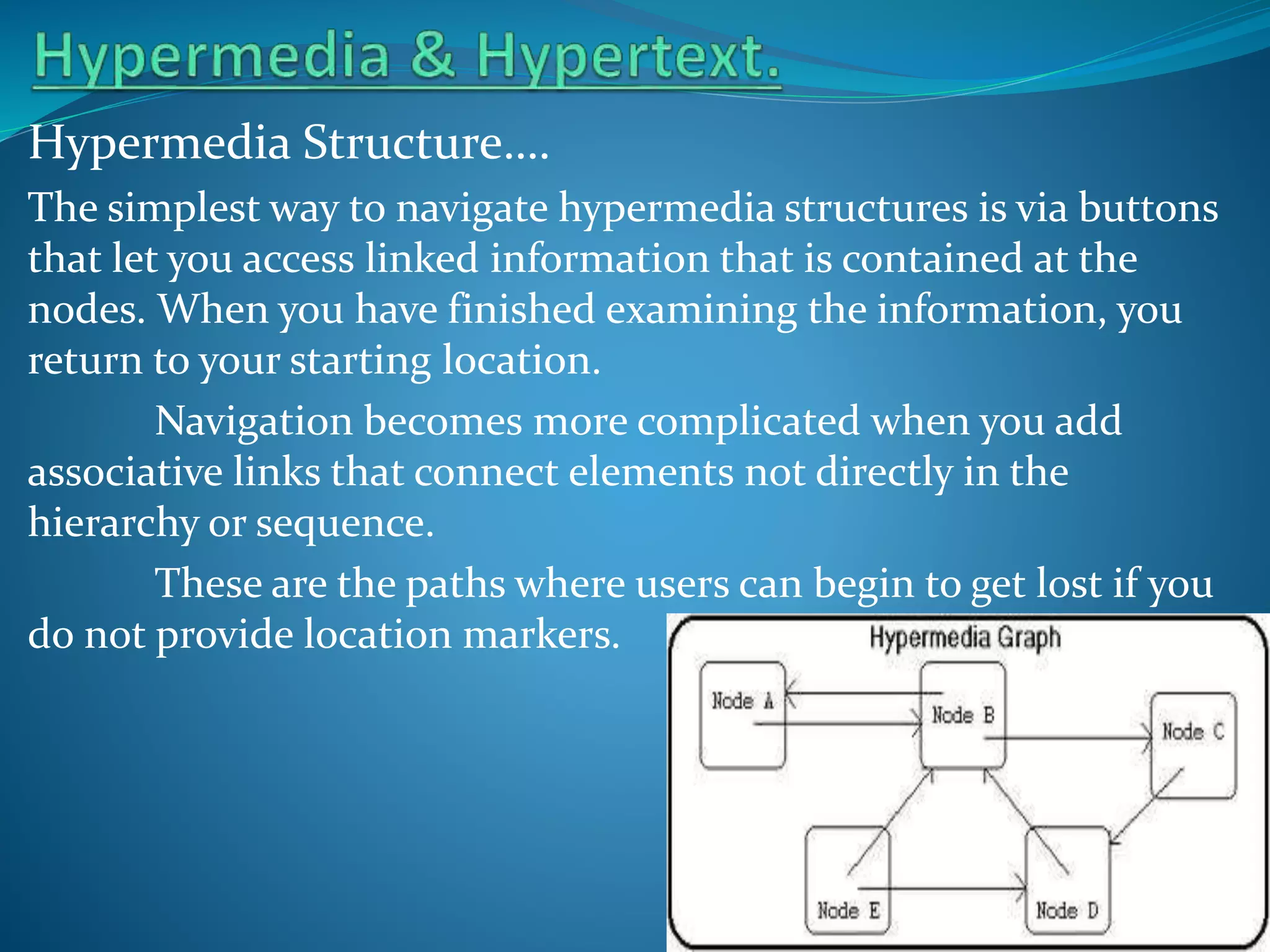 Hypermedia Structure….
The simplest way to navigate hypermedia structures is via buttons
that let you access linked information that is contained at the
nodes. When you have finished examining the information, you
return to your starting location.
Navigation becomes more complicated when you add
associative links that connect elements not directly in the
hierarchy or sequence.
These are the paths where users can begin to get lost if you
do not provide location markers.

 
