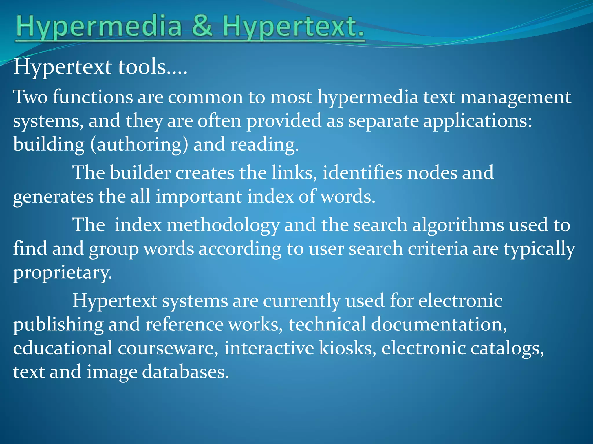 Hypertext tools….
Two functions are common to most hypermedia text management
systems, and they are often provided as separate applications:
building (authoring) and reading.
The builder creates the links, identifies nodes and
generates the all important index of words.
The index methodology and the search algorithms used to
find and group words according to user search criteria are typically
proprietary.
Hypertext systems are currently used for electronic
publishing and reference works, technical documentation,
educational courseware, interactive kiosks, electronic catalogs,
text and image databases.

 