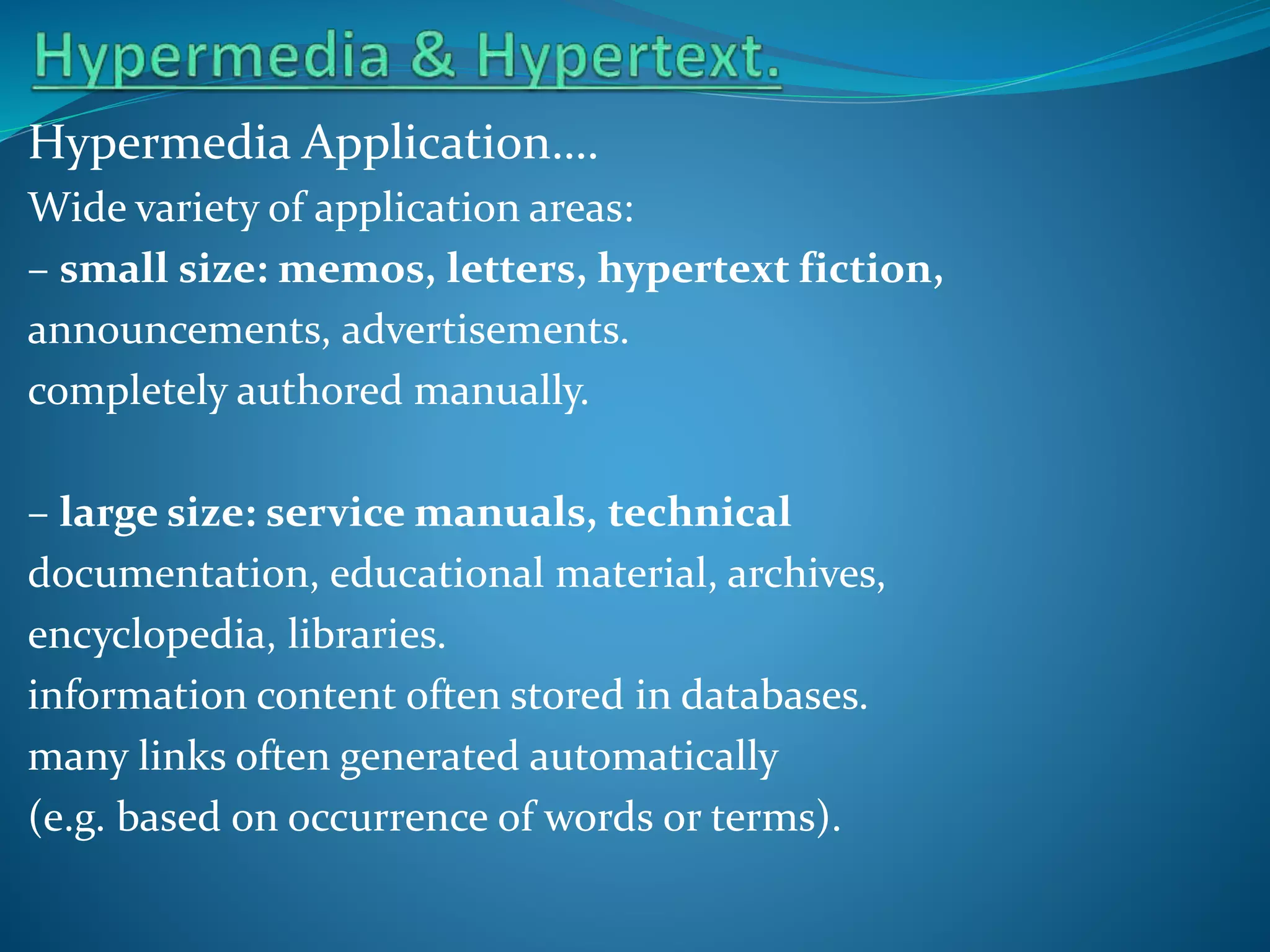 Hypermedia Application….
Wide variety of application areas:
– small size: memos, letters, hypertext fiction,
announcements, advertisements.
completely authored manually.

– large size: service manuals, technical
documentation, educational material, archives,
encyclopedia, libraries.
information content often stored in databases.
many links often generated automatically
(e.g. based on occurrence of words or terms).

 
