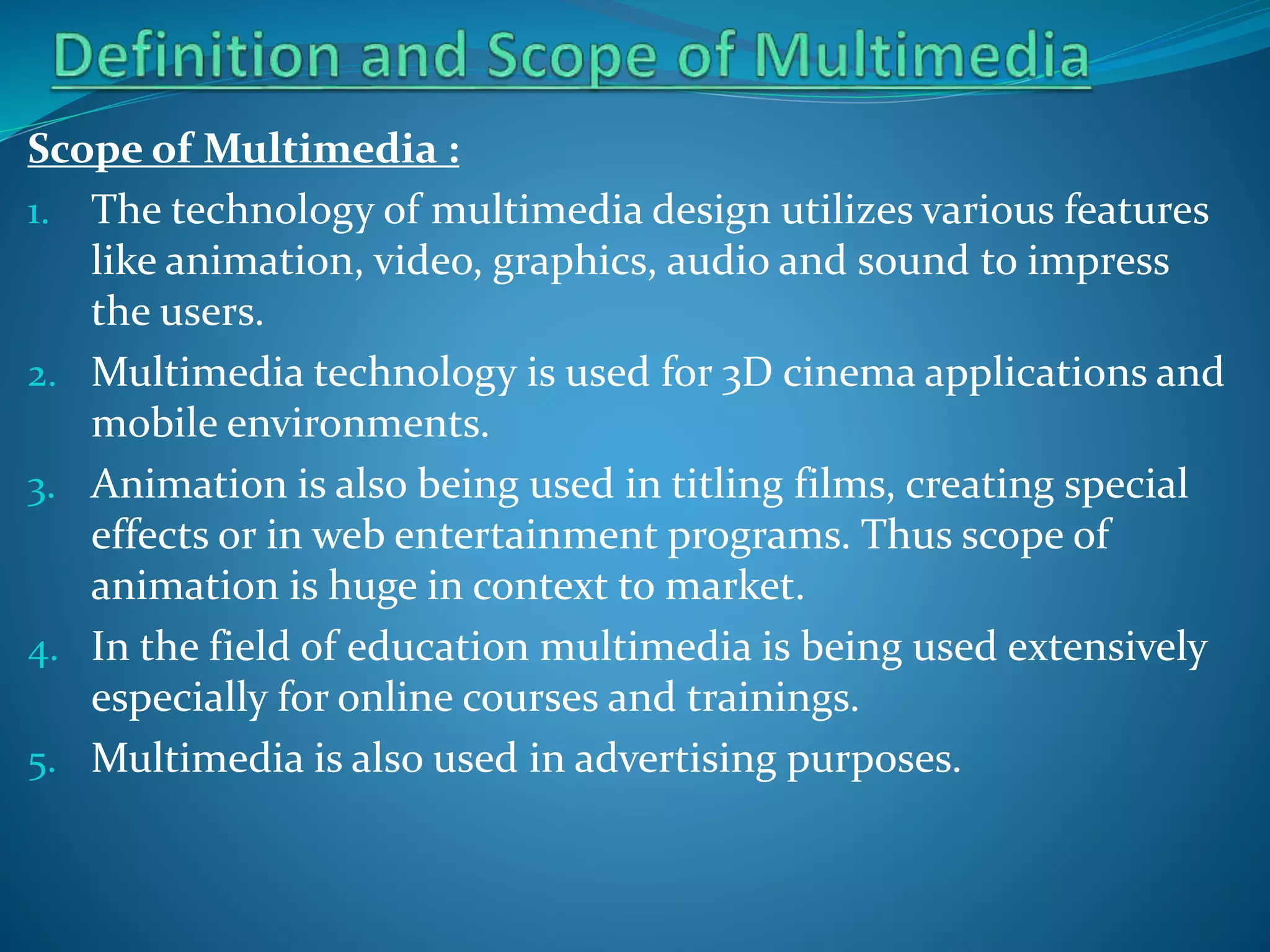 Scope of Multimedia :
1. The technology of multimedia design utilizes various features
like animation, video, graphics, audio and sound to impress
the users.
2. Multimedia technology is used for 3D cinema applications and
mobile environments.
3. Animation is also being used in titling films, creating special
effects or in web entertainment programs. Thus scope of
animation is huge in context to market.
4. In the field of education multimedia is being used extensively
especially for online courses and trainings.
5. Multimedia is also used in advertising purposes.

 