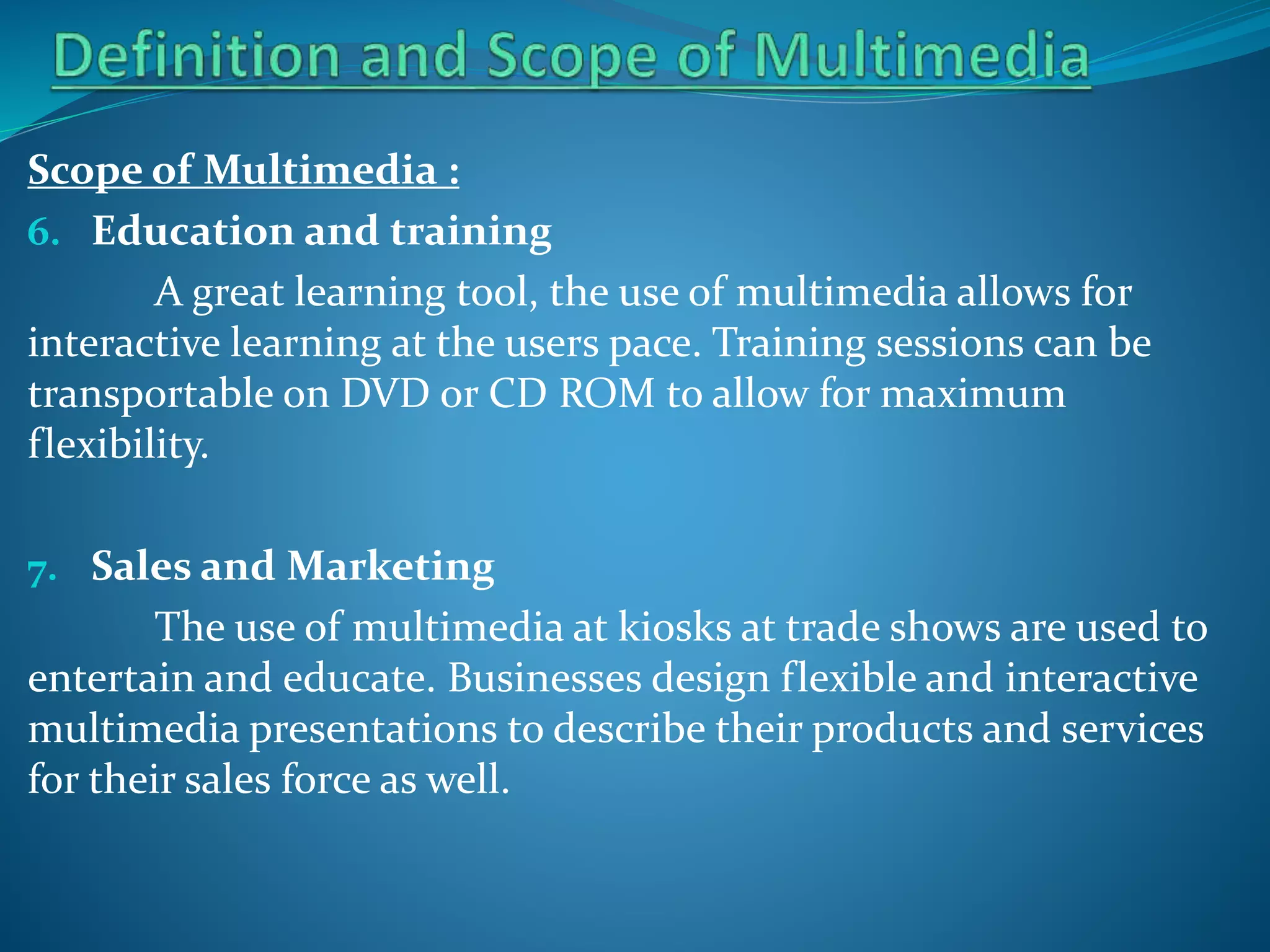 Scope of Multimedia :
6. Education and training
A great learning tool, the use of multimedia allows for
interactive learning at the users pace. Training sessions can be
transportable on DVD or CD ROM to allow for maximum
flexibility.
7. Sales and Marketing

The use of multimedia at kiosks at trade shows are used to
entertain and educate. Businesses design flexible and interactive
multimedia presentations to describe their products and services
for their sales force as well.

 
