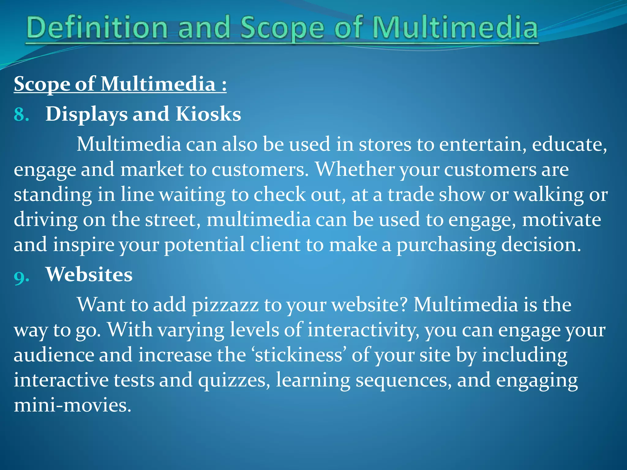 Scope of Multimedia :
8. Displays and Kiosks
Multimedia can also be used in stores to entertain, educate,
engage and market to customers. Whether your customers are
standing in line waiting to check out, at a trade show or walking or
driving on the street, multimedia can be used to engage, motivate
and inspire your potential client to make a purchasing decision.
9. Websites
Want to add pizzazz to your website? Multimedia is the
way to go. With varying levels of interactivity, you can engage your
audience and increase the ‘stickiness’ of your site by including
interactive tests and quizzes, learning sequences, and engaging
mini-movies.

 
