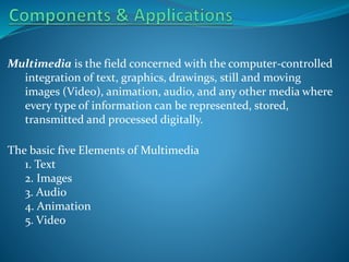 Multimedia is the field concerned with the computer-controlled
integration of text, graphics, drawings, still and moving
images (Video), animation, audio, and any other media where
every type of information can be represented, stored,
transmitted and processed digitally.
The basic five Elements of Multimedia
1. Text
2. Images
3. Audio
4. Animation
5. Video

 