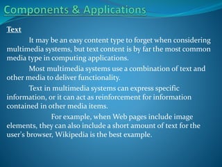 Text
It may be an easy content type to forget when considering
multimedia systems, but text content is by far the most common
media type in computing applications.
Most multimedia systems use a combination of text and
other media to deliver functionality.
Text in multimedia systems can express specific
information, or it can act as reinforcement for information
contained in other media items.
For example, when Web pages include image
elements, they can also include a short amount of text for the
user's browser, Wikipedia is the best example.

 