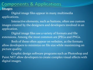 Images
Digital image files appear in many multimedia
applications.
Interactive elements, such as buttons, often use custom
images created by the designers and developers involved in an
application.
Digital image files use a variety of formats and file
extensions. Among the most common are JPEGs and PNGs.
Both of these often appear on websites, as the formats
allow developers to minimize on file size while maximizing on
picture quality.
Graphic design software programs such as Photoshop and
Paint.NET allow developers to create complex visual effects with
digital images.

 