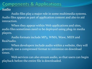 Audio
Audio files play a major role in some multimedia systems.
Audio files appear as part of application content and also to aid
interaction.
When they appear within Web applications and sites,
audio files sometimes need to be deployed using plug-in media
players.
Audio formats include MP3, WMA, Wave, MIDI and
RealAudio.
When developers include audio within a website, they will
generally use a compressed format to minimize on download
times.
Web services can also stream audio, so that users can begin
playback before the entire file is downloaded.

 