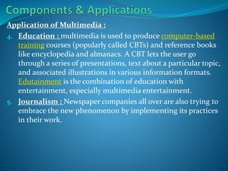 Application of Multimedia :
4. Education : multimedia is used to produce computer-based
training courses (popularly called CBTs) and reference books
like encyclopedia and almanacs. A CBT lets the user go
through a series of presentations, text about a particular topic,
and associated illustrations in various information formats.
Edutainment is the combination of education with
entertainment, especially multimedia entertainment.
5. Journalism : Newspaper companies all over are also trying to
embrace the new phenomenon by implementing its practices
in their work.

 