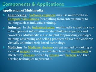 Application of Multimedia :
6. Engineering : Software engineers may use multimedia in
Computer Simulations for anything from entertainment to
training such as industrial training.
7. Industry : In the Industrial sector, multimedia is used as a way
to help present information to shareholders, superiors and
coworkers. Multimedia is also helpful for providing employee
training, advertising and selling products all over the world via
virtually unlimited web-based technology.
8. Medicine : In Medicine, doctors can get trained by looking at
a virtual surgery or they can simulate how the human body is
affected by diseases spread by viruses and bacteria and then
develop techniques to prevent it.

 