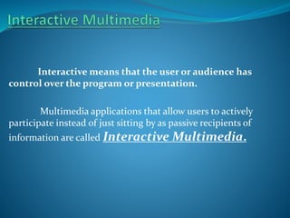 Interactive means that the user or audience has
control over the program or presentation.

Multimedia applications that allow users to actively
participate instead of just sitting by as passive recipients of
information are called Interactive

Multimedia.

 