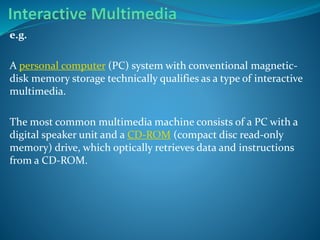 e.g.
A personal computer (PC) system with conventional magneticdisk memory storage technically qualifies as a type of interactive
multimedia.

The most common multimedia machine consists of a PC with a
digital speaker unit and a CD-ROM (compact disc read-only
memory) drive, which optically retrieves data and instructions
from a CD-ROM.

 