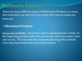 There are many different types of Multimedia Products, so many
that sometime you may not even realise that you are using one.
there are:
Educational Products :
Interactive CD-ROMs - Have been used in classrooms for a while. At

the beginning people could only access text, then soon came video
and sound. The ease that the programs advantage the students
with help them finish their own work quicker.

 
