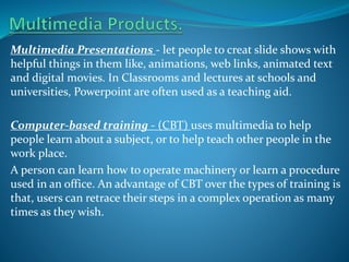 Multimedia Presentations - let people to creat slide shows with
helpful things in them like, animations, web links, animated text
and digital movies. In Classrooms and lectures at schools and
universities, Powerpoint are often used as a teaching aid.
Computer-based training - (CBT) uses multimedia to help
people learn about a subject, or to help teach other people in the
work place.
A person can learn how to operate machinery or learn a procedure
used in an office. An advantage of CBT over the types of training is
that, users can retrace their steps in a complex operation as many
times as they wish.

 