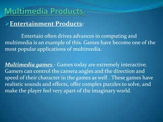 Entertainment Products:
Entertain often drives advances in computing and
multimedia is an example of this. Games have become one of the
most popular applications of multimedia.
Multimedia games - Games today are extremely interactive.
Gamers can control the camera angles and the direction and
speed of their character in the games as well . These games have
realistic sounds and effects, offer complex puzzles to solve, and
make the player feel very apart of the imaginary world.

 