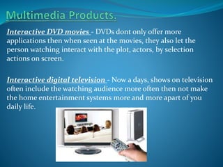 Interactive DVD movies - DVDs dont only offer more
applications then when seen at the movies, they also let the
person watching interact with the plot, actors, by selection
actions on screen.
Interactive digital television - Now a days, shows on television
often include the watching audience more often then not make
the home entertainment systems more and more apart of you
daily life.

 