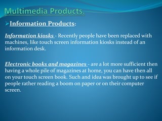 Information Products:
Information kiosks - Recently people have been replaced with
machines, like touch screen information kiosks instead of an
information desk.
Electronic books and magazines - are a lot more sufficient then
having a whole pile of magazines at home, you can have then all
on your touch screen book. Such and idea was brought up to see if
people rather reading a boom on paper or on their computer
screen.

 