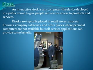 An interactive kiosk is any computer-like device deployed
in a public venue to give people self service access to products and
services.
Kiosks are typically placed in retail stores, airports,
libraries, company cafeterias, and other places where personal
computers are not available but self-service applications can
provide some benefit.

 