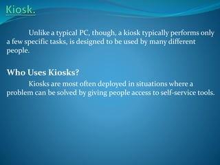 Unlike a typical PC, though, a kiosk typically performs only
a few specific tasks, is designed to be used by many different
people.

Who Uses Kiosks?
Kiosks are most often deployed in situations where a
problem can be solved by giving people access to self-service tools.

 