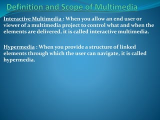Interactive Multimedia : When you allow an end user or
viewer of a multimedia project to control what and when the
elements are delivered, it is called interactive multimedia.
Hypermedia : When you provide a structure of linked
elements through which the user can navigate, it is called
hypermedia.

 