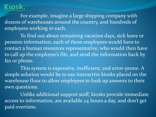 For example, imagine a large shipping company with
dozens of warehouses around the country, and hundreds of
employees working in each.
To find out about remaining vacation days, sick leave or
pension information, each of these employees would have to
contact a human resources representative, who would then have
to call up the employee’s file, and send the information back by
fax or phone.
This system is expensive, inefficient, and error-prone. A
simple solution would be to use interactive kiosks placed on the
warehouse floor to allow employees to look up answers to their
own questions.
Unlike additional support staff, kiosks provide immediate
access to information, are available 24 hours a day, and don’t get
paid overtime.

 