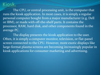 The CPU, or central processing unit, is the computer that
runs the kiosk application. In most cases, it is simply a regular
personal computer bought from a major manufacturer (e.g. Dell
or IBM), or made with off-the-shelf parts. It contains the
processor, RAM, hard disk, and other components found in the
average PC.
The display presents the kiosk application to the user.
Often, it is simply a computer monitor, television, or flat-panel
screen connected to the CPU. However, more exotic displays like
large-format plasma screens are becoming increasingly popular in
kiosk applications for consumer marketing and advertising.

 